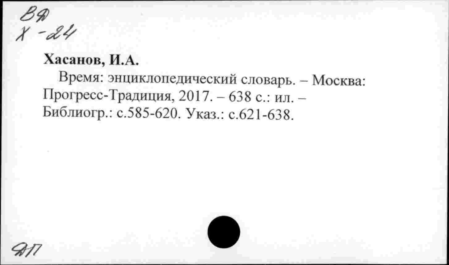 ﻿Хасанов, И.А.
Время: энциклопедический словарь. - Москва: Прогресс-Традиция, 2017. - 638 с.: ил. -Библиогр.: с.585-620. Указ.: с.621-638.
<2/7